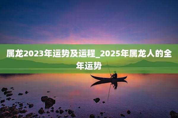 属龙2023年运势及运程_2025年属龙人的全年运势