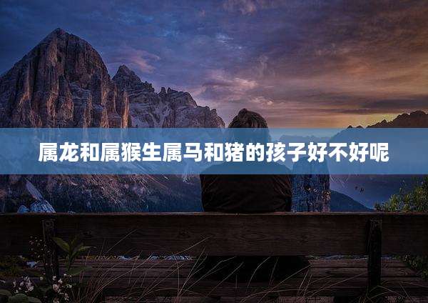 属龙和属猴生属马和猪的孩子好不好呢