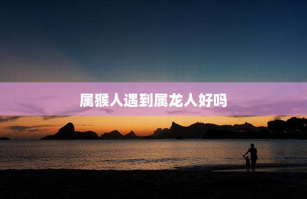 属猴人遇到属龙人好吗