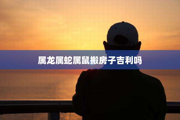 属龙属蛇属鼠搬房子吉利吗