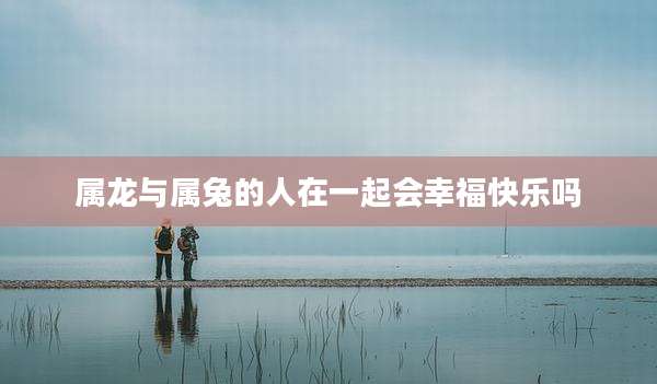 属龙与属兔的人在一起会幸福快乐吗
