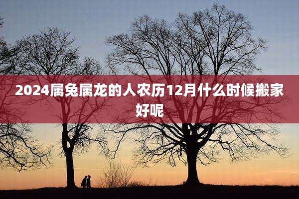 2024属兔属龙的人农历12月什么时候搬家好呢