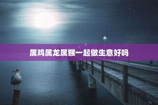 属鸡属龙属猴一起做生意好吗