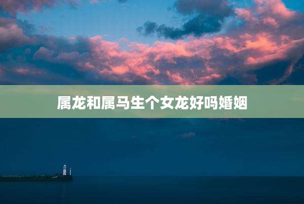 属龙和属马生个女龙好吗婚姻