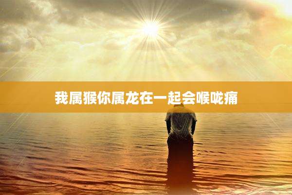 我属猴你属龙在一起会喉咙痛