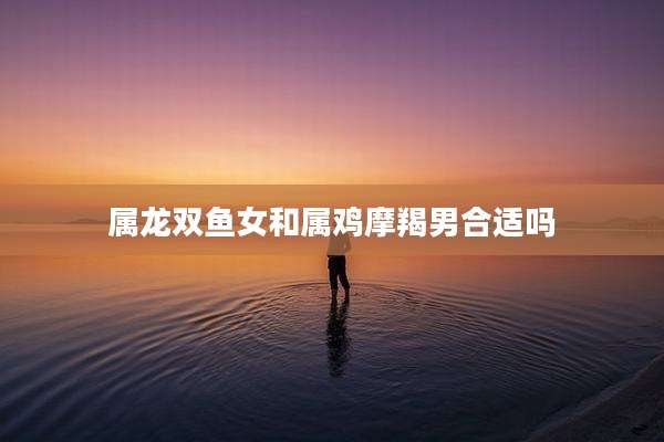 属龙双鱼女和属鸡摩羯男合适吗