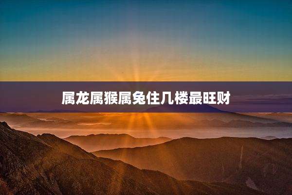 属龙属猴属兔住几楼最旺财