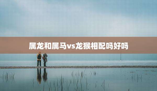 属龙和属马vs龙猴相配吗好吗