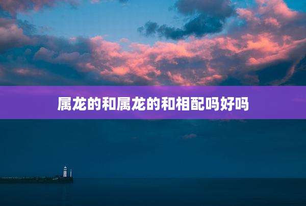 属龙的和属龙的和相配吗好吗