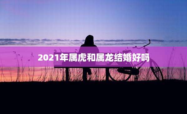 2021年属虎和属龙结婚好吗