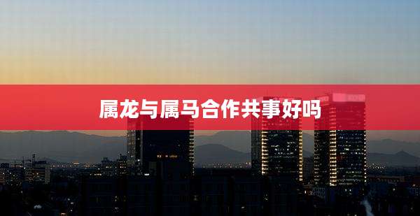 属龙与属马合作共事好吗