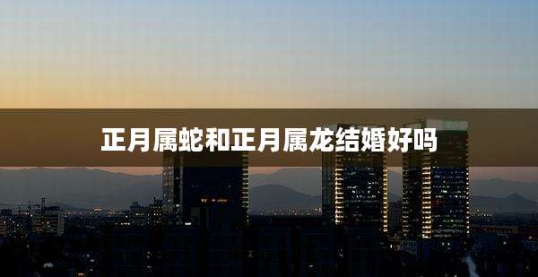 正月属蛇和正月属龙结婚好吗