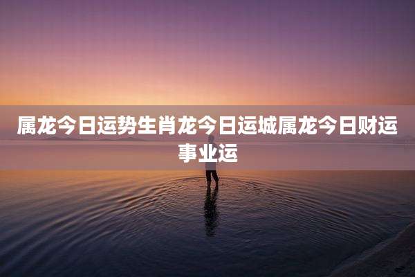属龙今日运势生肖龙今日运城属龙今日财运事业运