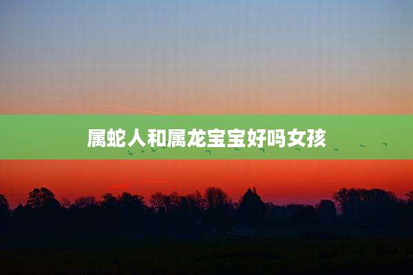 属蛇人和属龙宝宝好吗女孩