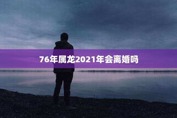 76年属龙2021年会离婚吗