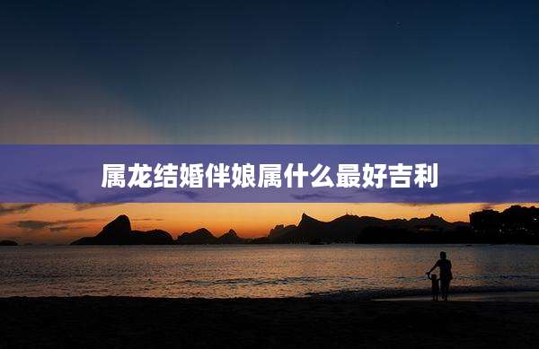 属龙结婚伴娘属什么最好吉利