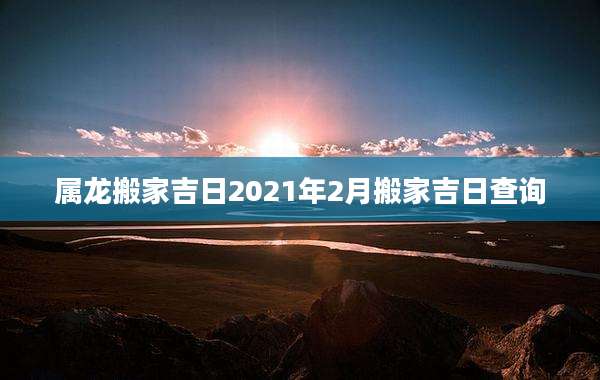 属龙搬家吉日2021年2月搬家吉日查询