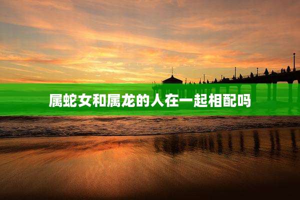 属蛇女和属龙的人在一起相配吗