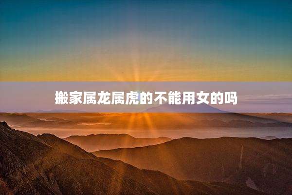 搬家属龙属虎的不能用女的吗