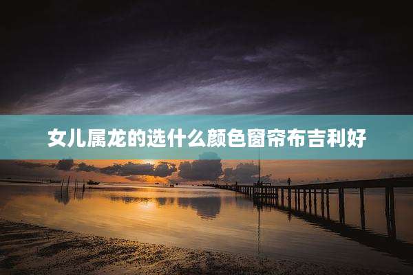 女儿属龙的选什么颜色窗帘布吉利好