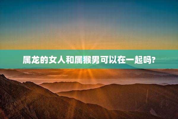 属龙的女人和属猴男可以在一起吗?