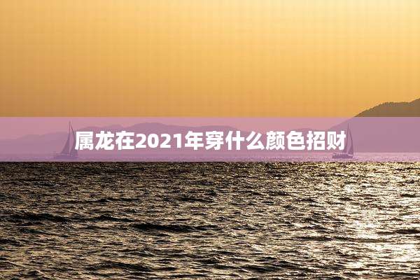 属龙在2021年穿什么颜色招财