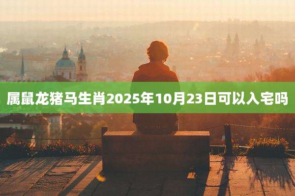 属鼠龙猪马生肖2025年10月23日可以入宅吗
