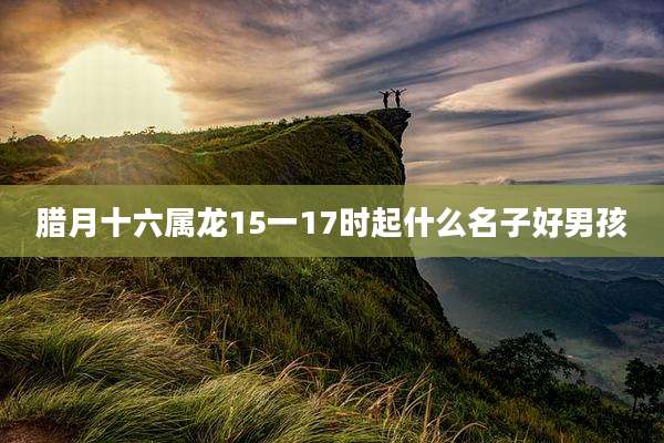 腊月十六属龙15一17时起什么名子好男孩