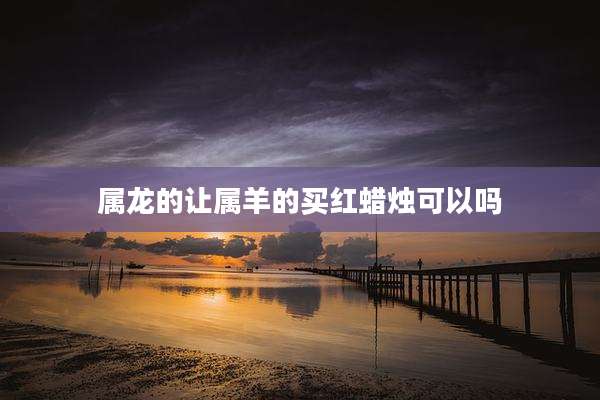 属龙的让属羊的买红蜡烛可以吗