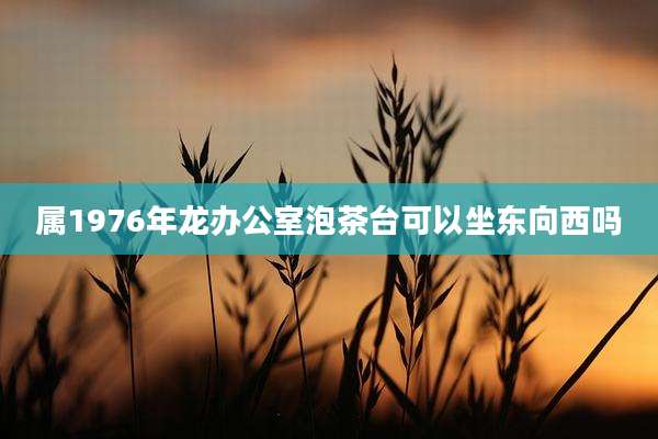 属1976年龙办公室泡茶台可以坐东向西吗