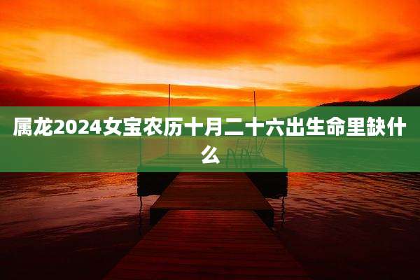 属龙2024女宝农历十月二十六出生命里缺什么