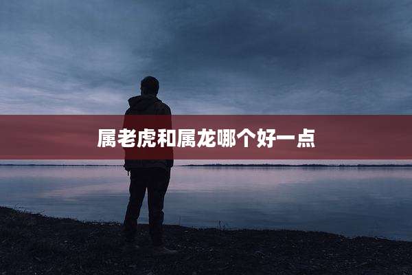 属老虎和属龙哪个好一点