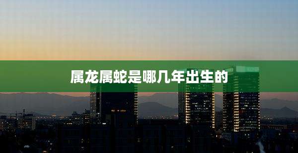 属龙属蛇是哪几年出生的