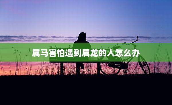 属马害怕遇到属龙的人怎么办
