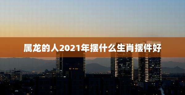 属龙的人2021年摆什么生肖摆件好