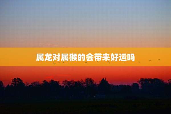 属龙对属猴的会带来好运吗