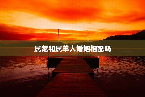 属龙和属羊人婚姻相配吗