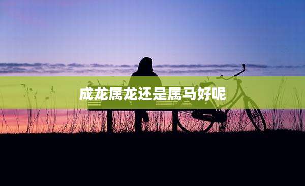 成龙属龙还是属马好呢