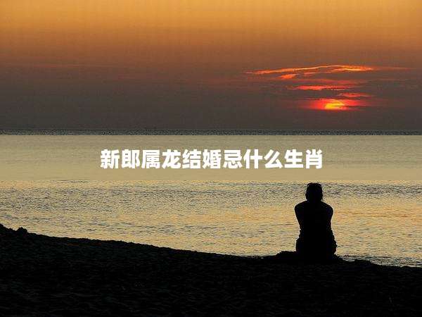 新郎属龙结婚忌什么生肖