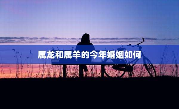 属龙和属羊的今年婚姻如何