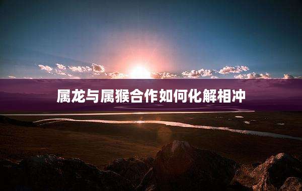 属龙与属猴合作如何化解相冲