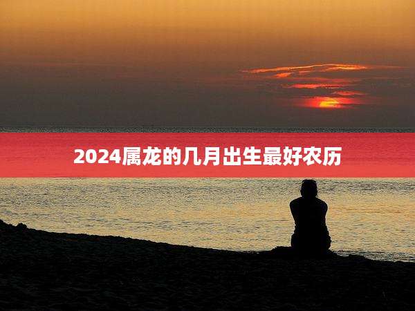 2024属龙的几月出生最好农历