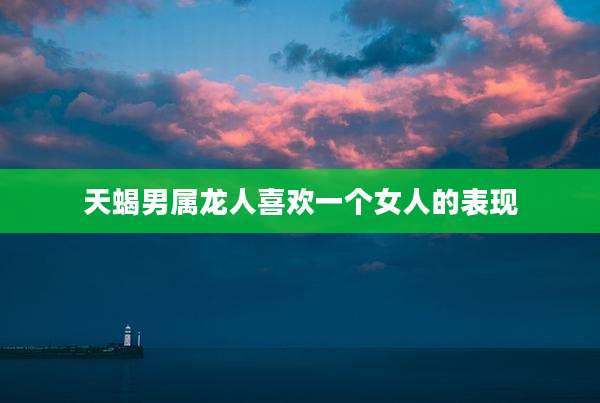 天蝎男属龙人喜欢一个女人的表现