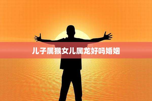 儿子属猴女儿属龙好吗婚姻