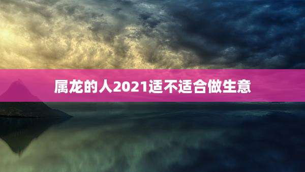 属龙的人2021适不适合做生意