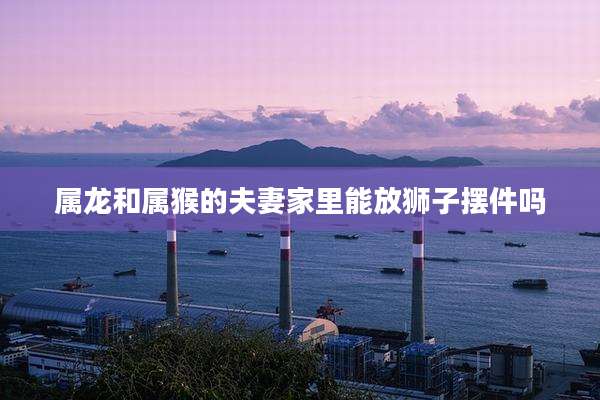 属龙和属猴的夫妻家里能放狮子摆件吗