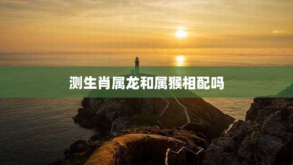 测生肖属龙和属猴相配吗