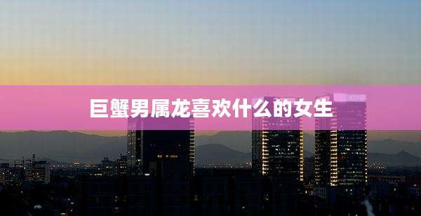 巨蟹男属龙喜欢什么的女生