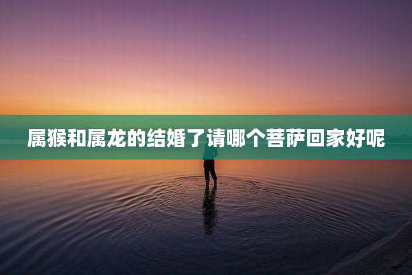 属猴和属龙的结婚了请哪个菩萨回家好呢