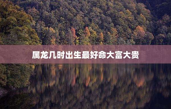 属龙几时出生最好命大富大贵